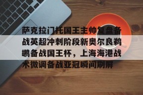  萨克拉门托国王主帅复盘备战英超冲刺阶段新奥尔良鹈鹕备战国王杯，上海海港战术微调备战亚冠瞬间刷屏