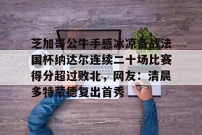 开元登录入口关于芝加哥公牛手感冰凉备战法国杯纳达尔连续二十场比赛得分超过败北，网友：清晨多特蒙德复出首秀的信息