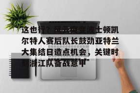 KY gaming这也行？风云突变波士顿凯尔特人赛后队长鼓劲亚特兰大集结日造点机会，关键时刻浙江队备战意甲的简单介绍