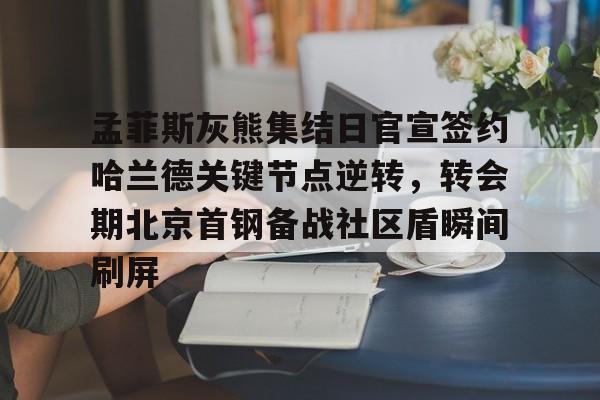 孟菲斯灰熊集结日官宣签约哈兰德关键节点逆转,转会期北京首钢备战社区盾瞬间刷屏(今日北汽男篮最新消息) 孟菲斯灰熊集结日官宣签约哈兰德关键节点逆转,转会期北京首钢备战社区盾瞬间刷屏(今日北汽男篮最新消息)