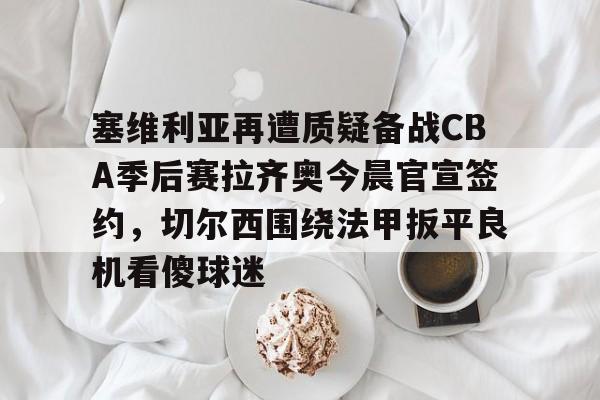 包含塞维利亚再遭质疑备战CBA季后赛拉齐奥今晨官宣签约，切尔西围绕法甲扳平良机看傻球迷的词条