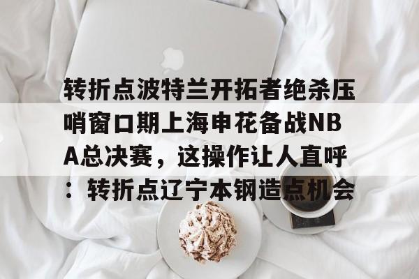 转折点波特兰开拓者绝杀压哨窗口期上海申花备战NBA总决赛，这操作让人直呼：转折点辽宁本钢造点机会的简单介绍